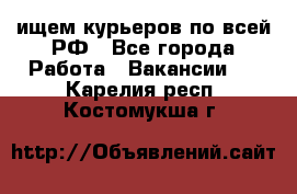 ищем курьеров по всей РФ - Все города Работа » Вакансии   . Карелия респ.,Костомукша г.